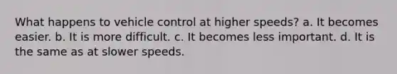 What happens to vehicle control at higher speeds? a. It becomes easier. b. It is more difficult. c. It becomes less important. d. It is the same as at slower speeds.