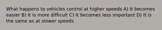 What happens to vehicles control at higher speeds A) It becomes easier B) It is more difficult C) It becomes less important D) It is the same as at slower speeds