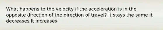 What happens to the velocity if the acceleration is in the opposite direction of the direction of travel? It stays the same It decreases It increases