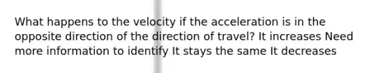 What happens to the velocity if the acceleration is in the opposite direction of the direction of travel? It increases Need more information to identify It stays the same It decreases