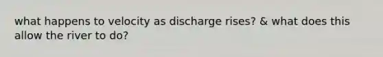 what happens to velocity as discharge rises? & what does this allow the river to do?