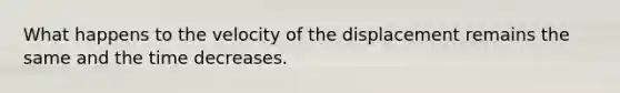 What happens to the velocity of the displacement remains the same and the time decreases.