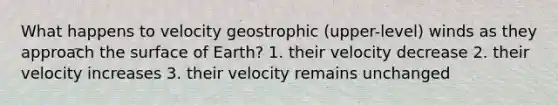 What happens to velocity geostrophic (upper-level) winds as they approach the surface of Earth? 1. their velocity decrease 2. their velocity increases 3. their velocity remains unchanged