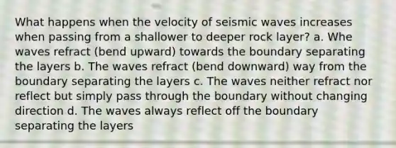 What happens when the velocity of <a href='https://www.questionai.com/knowledge/kRzCHPc0qf-seismic-waves' class='anchor-knowledge'>seismic waves</a> increases when passing from a shallower to deeper rock layer? a. Whe waves refract (bend upward) towards the boundary separating the layers b. The waves refract (bend downward) way from the boundary separating the layers c. The waves neither refract nor reflect but simply pass through the boundary without changing direction d. The waves always reflect off the boundary separating the layers