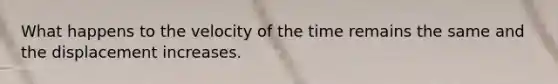 What happens to the velocity of the time remains the same and the displacement increases.