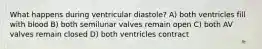 What happens during ventricular diastole? A) both ventricles fill with blood B) both semilunar valves remain open C) both AV valves remain closed D) both ventricles contract