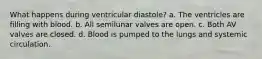 What happens during ventricular diastole? a. The ventricles are filling with blood. b. All semilunar valves are open. c. Both AV valves are closed. d. Blood is pumped to the lungs and systemic circulation.