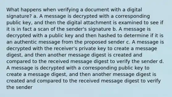 What happens when verifying a document with a digital signature? a. A message is decrypted with a corresponding public key, and then the digital attachment is examined to see if it is in fact a scan of the sender's signature b. A message is decrypted with a public key and then hashed to determine if it is an authentic message from the proposed sender c. A message is decrypted with the receiver's private key to create a message digest, and then another message digest is created and compared to the received message digest to verify the sender d. A message is decrypted with a corresponding public key to create a message digest, and then another message digest is created and compared to the received message digest to verify the sender