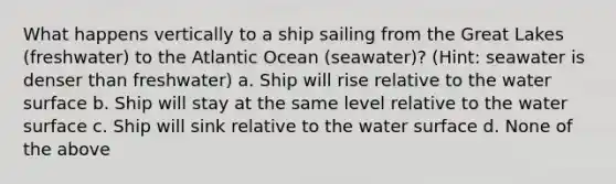 What happens vertically to a ship sailing from the Great Lakes (freshwater) to the Atlantic Ocean (seawater)? (Hint: seawater is denser than freshwater) a. Ship will rise relative to the water surface b. Ship will stay at the same level relative to the water surface c. Ship will sink relative to the water surface d. None of the above