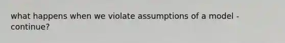 what happens when we violate assumptions of a model - continue?