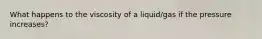 What happens to the viscosity of a liquid/gas if the pressure increases?