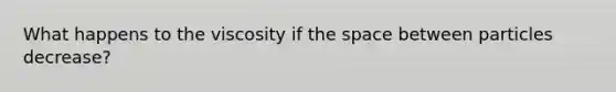 What happens to the viscosity if the space between particles decrease?