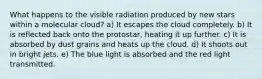 What happens to the visible radiation produced by new stars within a molecular cloud? a) It escapes the cloud completely. b) It is reflected back onto the protostar, heating it up further. c) It is absorbed by dust grains and heats up the cloud. d) It shoots out in bright jets. e) The blue light is absorbed and the red light transmitted.