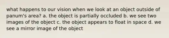 what happens to our vision when we look at an object outside of panum's area? a. the object is partially occluded b. we see two images of the object c. the object appears to float in space d. we see a mirror image of the object