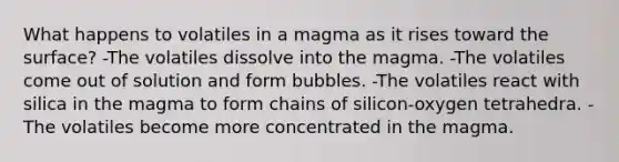 What happens to volatiles in a magma as it rises toward the surface? -The volatiles dissolve into the magma. -The volatiles come out of solution and form bubbles. -The volatiles react with silica in the magma to form chains of silicon-oxygen tetrahedra. -The volatiles become more concentrated in the magma.