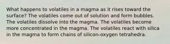 What happens to volatiles in a magma as it rises toward the surface? The volatiles come out of solution and form bubbles. The volatiles dissolve into the magma. The volatiles become more concentrated in the magma. The volatiles react with silica in the magma to form chains of silicon-oxygen tetrahedra.