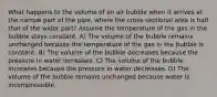 What happens to the volume of an air bubble when it arrives at the narrow part of the pipe, where the cross-sectional area is half that of the wider part? Assume the temperature of the gas in the bubble stays constant. A) The volume of the bubble remains unchanged because the temperature of the gas in the bubble is constant. B) The volume of the bubble decreases because the pressure in water increases. C) The volume of the bubble increases because the pressure in water decreases. D) The volume of the bubble remains unchanged because water is incompressible.