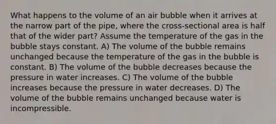 What happens to the volume of an air bubble when it arrives at the narrow part of the pipe, where the cross-sectional area is half that of the wider part? Assume the temperature of the gas in the bubble stays constant. A) The volume of the bubble remains unchanged because the temperature of the gas in the bubble is constant. B) The volume of the bubble decreases because the pressure in water increases. C) The volume of the bubble increases because the pressure in water decreases. D) The volume of the bubble remains unchanged because water is incompressible.