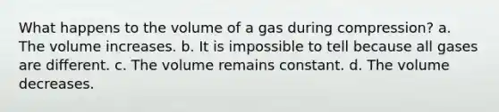 What happens to the volume of a gas during compression? a. The volume increases. b. It is impossible to tell because all gases are different. c. The volume remains constant. d. The volume decreases.