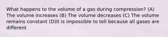 What happens to the volume of a gas during compression? (A) The volume increases (B) The volume decreases (C) The volume remains constant (D)It is impossible to tell because all gases are different