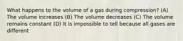 What happens to the volume of a gas during compression? (A) The volume increases (B) The volume decreases (C) The volume remains constant (D) It is impossible to tell because all gases are different