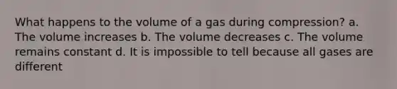 What happens to the volume of a gas during compression? a. The volume increases b. The volume decreases c. The volume remains constant d. It is impossible to tell because all gases are different