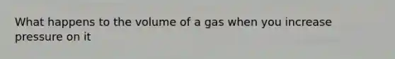 What happens to the volume of a gas when you increase pressure on it