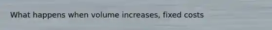 What happens when volume increases, fixed costs