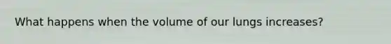 What happens when the volume of our lungs increases?