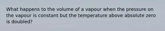 What happens to the volume of a vapour when the pressure on the vapour is constant but the temperature above absolute zero is doubled?