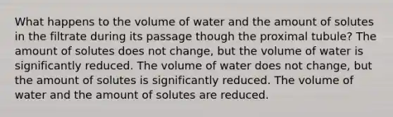 What happens to the volume of water and the amount of solutes in the filtrate during its passage though the proximal tubule? The amount of solutes does not change, but the volume of water is significantly reduced. The volume of water does not change, but the amount of solutes is significantly reduced. The volume of water and the amount of solutes are reduced.