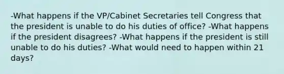 -What happens if the VP/Cabinet Secretaries tell Congress that the president is unable to do his duties of office? -What happens if the president disagrees? -What happens if the president is still unable to do his duties? -What would need to happen within 21 days?