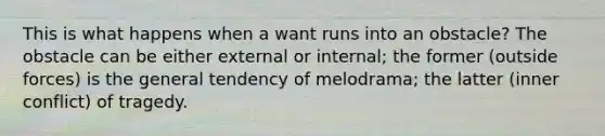 This is what happens when a want runs into an obstacle? The obstacle can be either external or internal; the former (outside forces) is the general tendency of melodrama; the latter (inner conflict) of tragedy.