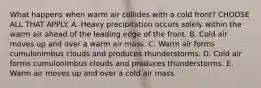 What happens when warm air collides with a cold front? CHOOSE ALL THAT APPLY. A. Heavy precipitation occurs solely within the warm air ahead of the leading edge of the front. B. Cold air moves up and over a warm air mass. C. Warm air forms cumulonimbus clouds and produces thunderstorms. D. Cold air forms cumulonimbus clouds and produces thunderstorms. E. Warm air moves up and over a cold air mass