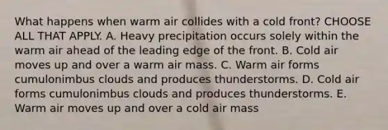 What happens when warm air collides with a cold front? CHOOSE ALL THAT APPLY. A. Heavy precipitation occurs solely within the warm air ahead of the leading edge of the front. B. Cold air moves up and over a warm air mass. C. Warm air forms cumulonimbus clouds and produces thunderstorms. D. Cold air forms cumulonimbus clouds and produces thunderstorms. E. Warm air moves up and over a cold air mass