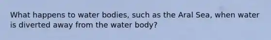 What happens to water bodies, such as the Aral Sea, when water is diverted away from the water body?