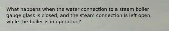 What happens when the water connection to a steam boiler gauge glass is closed, and the steam connection is left open, while the boiler is in operation?