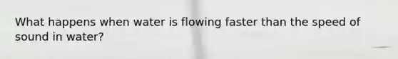 What happens when water is flowing faster than the speed of sound in water?