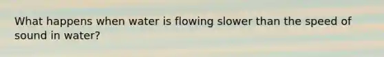 What happens when water is flowing slower than the speed of sound in water?