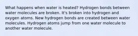 What happens when water is heated? Hydrogen bonds between water molecules are broken. It's broken into hydrogen and oxygen atoms. New hydrogen bonds are created between water molecules. Hydrogen atoms jump from one water molecule to another water molecule.