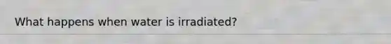 What happens when water is irradiated?