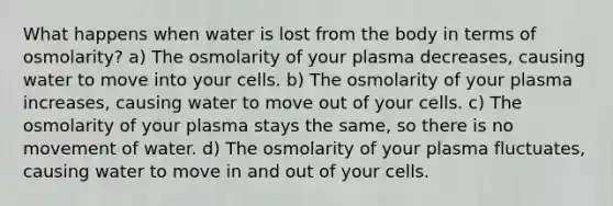 What happens when water is lost from the body in terms of osmolarity? a) The osmolarity of your plasma decreases, causing water to move into your cells. b) The osmolarity of your plasma increases, causing water to move out of your cells. c) The osmolarity of your plasma stays the same, so there is no movement of water. d) The osmolarity of your plasma fluctuates, causing water to move in and out of your cells.