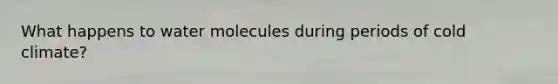 What happens to water molecules during periods of cold climate?