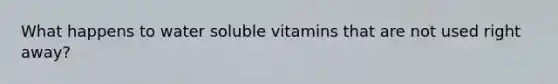 What happens to water soluble vitamins that are not used right away?