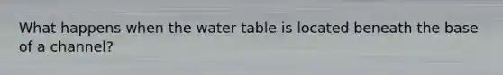 What happens when the water table is located beneath the base of a channel?
