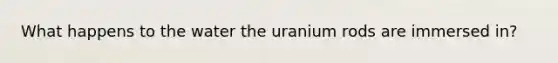 What happens to the water the uranium rods are immersed in?