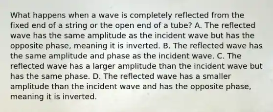 What happens when a wave is completely reflected from the fixed end of a string or the open end of a tube? A. The reflected wave has the same amplitude as the incident wave but has the opposite phase, meaning it is inverted. B. The reflected wave has the same amplitude and phase as the incident wave. C. The reflected wave has a larger amplitude than the incident wave but has the same phase. D. The reflected wave has a smaller amplitude than the incident wave and has the opposite phase, meaning it is inverted.