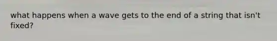 what happens when a wave gets to the end of a string that isn't fixed?