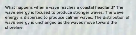 What happens when a wave reaches a coastal headland? The wave energy is focused to produce stronger waves. The wave energy is dispersed to produce calmer waves. The distribution of wave energy is unchanged as the waves move toward the shoreline.