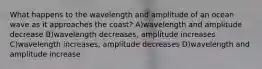 What happens to the wavelength and amplitude of an ocean wave as it approaches the coast? A)wavelength and amplitude decrease B)wavelength decreases, amplitude increases C)wavelength increases, amplitude decreases D)wavelength and amplitude increase